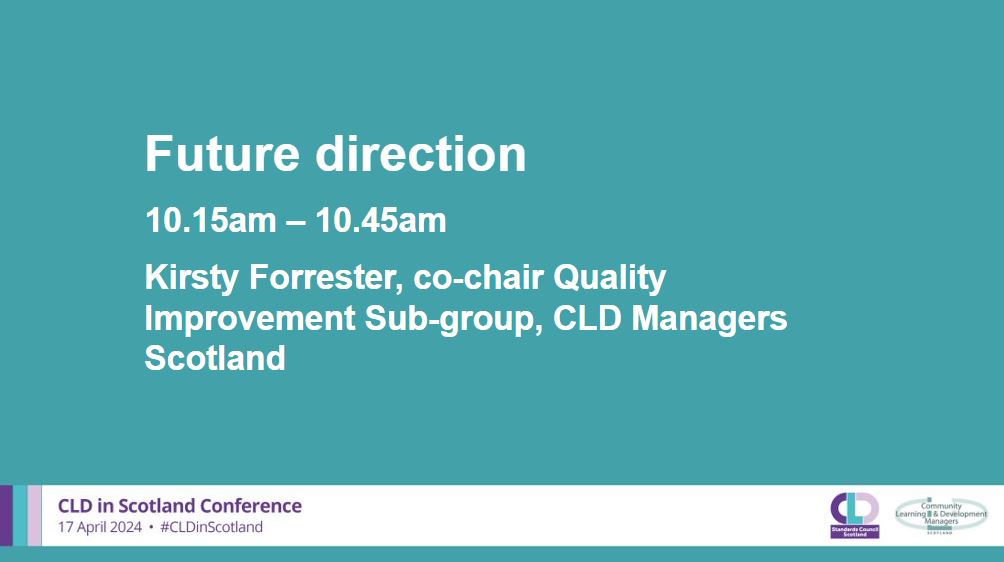 A teal background with white writing which says: Future Direction, 10.15am-10.45am, Kirsty Forrester, co-chair Quality Improvement Sub-group, CLD Managers Scotland. A banner across the bottom in pale grey has the CLDSC and CLDMS logos with the words CLD in Scotland Conference 17 April 2024 #CLDinScotland
