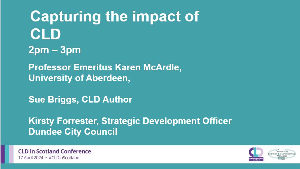 A teal background with white writing which says: Capturing the impact of CLD, 2-3pm, Professor Emeritus Karen McArdle, University of Aberdeen, Sue Briggs, CLD Author, Kirsty Forrester, Strategic Development Officer, Dundee City Council.  A banner across the bottom in pale grey has the CLDSC and CLDMS logos with the words CLD in Scotland Conference 17 April 2024 #CLDinScotland