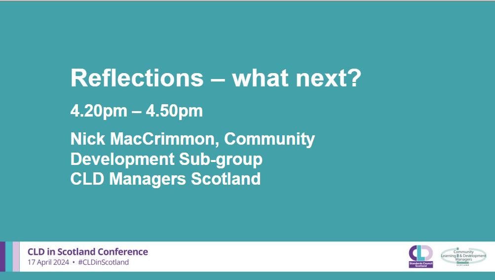 A teal background with white writing which says: Reflections – what next?, 4.20-4.50pm, Nick MacCrimmon, Community Development Sub-group, CLD Managers Scotland. A banner across the bottom in pale grey has the CLDSC and CLDMS logos with the words CLD in Scotland Conference 17 April 2024 #CLDinScotland